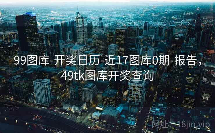 99图库-开奖日历-近17图库0期-报告,49tk图库开奖查询
