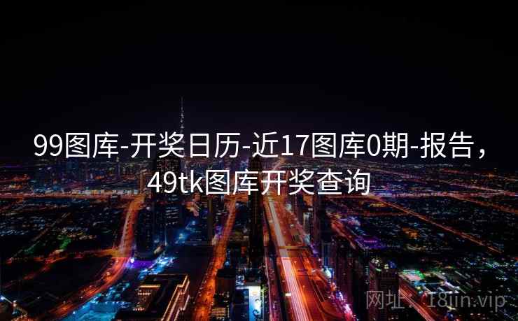 99图库-开奖日历-近17图库0期-报告，49tk图库开奖查询